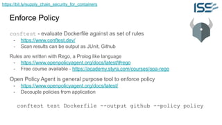 https://bit.ly/supply_chain_security_for_containers
Enforce Policy
conftest - evaluate Dockerfile against as set of rules
- https://www.conftest.dev/
- Scan results can be output as JUnit, Github
Rules are written with Rego, a Prolog like language
- https://www.openpolicyagent.org/docs/latest/#rego
- Free course available - https://academy.styra.com/courses/opa-rego
Open Policy Agent is general purpose tool to enforce policy
- https://www.openpolicyagent.org/docs/latest/
- Decouple policies from application
conftest test Dockerfile --output github --policy policy
 