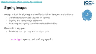 https://bit.ly/supply_chain_security_for_containers
Signing Images
cosign is tool for signing and verify container images and artifacts
- Generate public/private key pair for signing
- Signing and verify image signature
- Attaching and signing container artifacts like SBOM
Generate a key pair
- Produces cosign.key and cosign.pub
cosign generate-key-pair
 