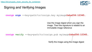 https://bit.ly/supply_chain_security_for_containers
Signing and Verifying Images
cosign sign --key=path/to/cosign.key myimage@sha256:12345…
cosign verify --key=path/to/cosign.pub myimage@sha256:12345…
Use the image digest when you sign the
image. Then the signature is related to an
immutable image reference
Verify the image using the image digest
 