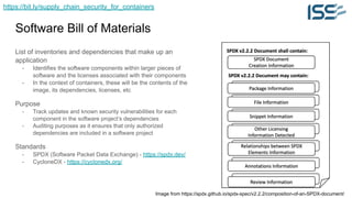 https://bit.ly/supply_chain_security_for_containers
Software Bill of Materials
List of inventories and dependencies that make up an
application
- Identifies the software components within larger pieces of
software and the licenses associated with their components
- In the context of containers, these will be the contents of the
image, its dependencies, licenses, etc
Purpose
- Track updates and known security vulnerabilities for each
component in the software project’s dependencies
- Auditing purposes as it ensures that only authorized
dependencies are included in a software project
Standards
- SPDX (Software Packet Data Exchange) - https://spdx.dev/
- CycloneDX - https://cyclonedx.org/
Image from https://spdx.github.io/spdx-spec/v2.2.2/composition-of-an-SPDX-document/
 