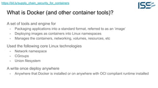 https://bit.ly/supply_chain_security_for_containers
What is Docker (and other container tools)?
A set of tools and engine for
- Packaging applications into a standard format, referred to as an ‘image’
- Deploying images as containers into Linux namespaces
- Manages the containers, networking, volumes, resources, etc
Used the following core Linux technologies
- Network namespace
- CGroups
- Union filesystem
A write once deploy anywhere
- Anywhere that Docker is installed or on anywhere with OCI compliant runtime installed
 