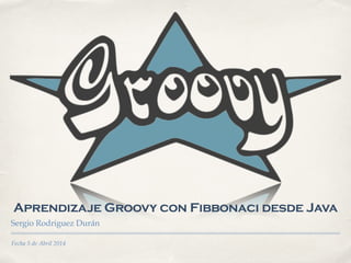 Fecha 5 de Abril 2014
Aprendizaje Groovy con Fibbonaci desde Java
Sergio Rodriguez Durán
 