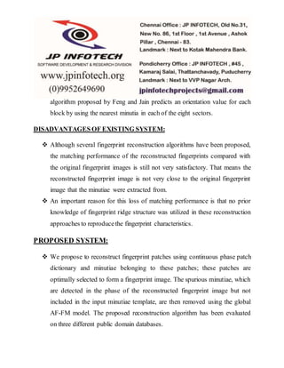 algorithm proposed by Feng and Jain predicts an orientation value for each
block by using the nearest minutia in each of the eight sectors.
DISADVANTAGES OF EXISTING SYSTEM:
 Although several fingerprint reconstruction algorithms have been proposed,
the matching performance of the reconstructed fingerprints compared with
the original fingerprint images is still not very satisfactory. That means the
reconstructed fingerprint image is not very close to the original fingerprint
image that the minutiae were extracted from.
 An important reason for this loss of matching performance is that no prior
knowledge of fingerprint ridge structure was utilized in these reconstruction
approaches to reproducethe fingerprint characteristics.
PROPOSED SYSTEM:
 We propose to reconstruct fingerprint patches using continuous phase patch
dictionary and minutiae belonging to these patches; these patches are
optimally selected to form a fingerprint image. The spurious minutiae, which
are detected in the phase of the reconstructed fingerprint image but not
included in the input minutiae template, are then removed using the global
AF-FM model. The proposed reconstruction algorithm has been evaluated
on three different public domain databases.
 
