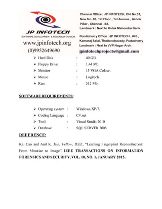  Hard Disk : 40 GB.
 Floppy Drive : 1.44 Mb.
 Monitor : 15 VGA Colour.
 Mouse : Logitech.
 Ram : 512 Mb.
SOFTWARE REQUIREMENTS:
 Operating system : Windows XP/7.
 Coding Language : C#.net
 Tool : Visual Studio 2010
 Database : SQL SERVER 2008
REFERENCE:
Kai Cao and Anil K. Jain, Fellow, IEEE, “Learning Fingerprint Reconstruction:
From Minutiae to Image”, IEEE TRANSACTIONS ON INFORMATION
FORENSICSAND SECURITY, VOL. 10, NO. 1, JANUARY 2015.
 