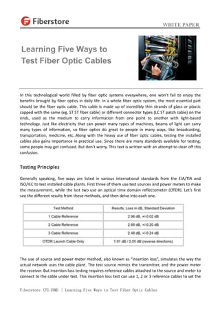 WHITE PAPER
Fiberstore (FS.COM) | Learning Five Ways to Test Fiber Optic Cables
In this technological world filled by fiber optic systems everywhere, one won’t fail to enjoy the
benefits brought by fiber optics in daily life. In a whole fiber optic system, the most essential part
should be the fiber optic cable. This cable is made up of incredibly thin strands of glass or plastic
capped with the same (eg. ST ST fiber cable) or different connector types (LC ST patch cable) on the
ends, used as the medium to carry information from one point to another with light-based
technology. Just like electricity that can power many types of machines, beams of light can carry
many types of information, so fiber optics do great to people in many ways, like broadcasting,
transportation, medicine, etc..Along with the heavy use of fiber optic cables, testing the installed
cables also gains importance in practical use. Since there are many standards available for testing,
some people may get confused. But don’t worry. This text is written with an attempt to clear off this
confusion.
Testing Principles
Generally speaking, five ways are listed in various international standards from the EIA/TIA and
ISO/IEC to test installed cable plants. First three of them use test sources and power meters to make
the measurement, while the last two use an optical time domain reflectometer (OTDR). Let’s first
see the different results from these methods, and then delve into each one.
The use of source and power meter method, also known as “insertion loss”, simulates the way the
actual network uses the cable plant. The test source mimics the transmitter, and the power meter
the receiver. But insertion loss testing requires reference cables attached to the source and meter to
connect to the cable under test. This insertion loss test can use 1, 2 or 3 reference cables to set the
Learning Five Ways to
Test Fiber Optic Cables
 