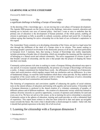 LEARNING FOR ACTIVE CITIZENSHIP

Foreword by Edith Cresson

Learning                       for                   active                                   citizenship:
a significant challenge in building a Europe of knowledge

At the dawning of the « knowledge age », we are moving into a new phase of European development.
The Agenda 2000 proposals see the Union rising to the challenge: innovation, research, education and
training are to become core axes of internal policy. And here I want at once to underline that the
primary aim of education is the development of human potential, of the whole person, enabling all
citizens to participate as fully as possible in cultural, economic, political and social life. It should go
without saying that learning for active citizenship lies at the heart of our civilisation’s aspirations in
this regard.

The Amsterdam Treaty commits us to developing citizenship of the Union, not just in a legal sense but
also through the fulfilment of the ideal of a Europe close to its citizens. This means seeking to
encourage people’s practical involvement in the democratic process at all levels, and most particularly
at European level. I maintain, then, that turning a Europe of Knowledge into reality importantly
includes promoting a broader idea of citizenship, which can strengthen the meaning and the experience
of belonging to a shared social and cultural community. The active engagement of citizens is part of
that broader concept of citizenship, and the aim is that people take the project of shaping the future
into their own hands.

Community action pursues rich aims in seeking to create a European lifelong educational area open to
one and all; if everyone responds wholeheartedly, the promise of a Europe of Knowledge will become
a reality. A deeper commitment lies behind these words - the affirmation of coherent set of democratic
values and social practices which together respect both our similarities and our differences. In a time
of fundamental change, we need the solid foundation which those values provide, for they underlie our
recognition of the social reality of a globalised world in which the significance of active citizenship
extends far beyond local communities and national frontiers.

The fostering of competencies and convictions capable of enhancing the quality of social relations
rests on the natural alliance of education and training with equality and social justice. Citizenship with
a European dimension is anchored in the shared creation of a voluntary community of peoples, of
different cultures and of different traditions – the creation of a democratic society which has learned to
embrace diversity sincerely as a positive opportunity, a society of openness and solidarity for each and
every one of us. We have set sail on a fair course: as far as learning for active citizenship is concerned,
Community action in the spheres of education, training and youth provides us with a substantial fund
of experience. This report bears witness to what has been achieved to date and opens up navigable
routes towards the future. My wish is that it should strike a chord amongst its readers - better still, that
it should find spirited expression in the daily life of all involved.

I. Learning for citizenship with a European dimension 5
1. Introduction 5

1.1 Young citizens 6
 