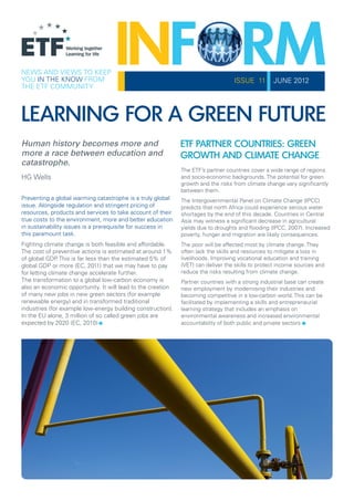 NEWS AND VIEWS TO KEEP
YOU IN THE KNOW FROM                                                              ISSUE 11        JUNE 2012
THE ETF COMMUNITY



LEARNING FOR A GREEN FUTURE
Human history becomes more and                               ETF PARTNER COUNTRIES: GREEN
more a race between education and                            GROWTH AND CLIMATE CHANGE
catastrophe.
                                                             The ETF’s partner countries cover a wide range of regions
HG Wells                                                     and socio-economic backgrounds. The potential for green
                                                             growth and the risks from climate change vary significantly
                                                             between them.
Preventing a global warming catastrophe is a truly global    The Intergovernmental Panel on Climate Change (IPCC)
issue. Alongside regulation and stringent pricing of         predicts that north Africa could experience serious water
resources, products and services to take account of their    shortages by the end of this decade. Countries in Central
true costs to the environment, more and better education     Asia may witness a significant decrease in agricultural
in sustainability issues is a prerequisite for success in    yields due to droughts and flooding (IPCC, 2007). Increased
this paramount task.                                         poverty, hunger and migration are likely consequences.
Fighting climate change is both feasible and affordable.     The poor will be affected most by climate change. They
The cost of preventive actions is estimated at around 1%     often lack the skills and resources to mitigate a loss in
of global GDP This is far less than the estimated 5% of
               .                                             livelihoods. Improving vocational education and training
global GDP or more (EC, 2011) that we may have to pay        (VET) can deliver the skills to protect income sources and
for letting climate change accelerate further.               reduce the risks resulting from climate change.
The transformation to a global low-carbon economy is         Partner countries with a strong industrial base can create
also an economic opportunity. It will lead to the creation   new employment by modernising their industries and
of many new jobs in new green sectors (for example           becoming competitive in a low-carbon world. This can be
renewable energy) and in transformed traditional             facilitated by implementing a skills and entrepreneurial


                             .
industries (for example low-energy building construction).
In the EU alone, 3 million of so called green jobs are
expected by 2020 (EC, 2010)
                                                             learning strategy that includes an emphasis on

                                                                                                             .
                                                             environmental awareness and increased environmental
                                                             accountability of both public and private sectors
 