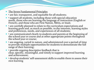  The Seven Fundamental Principles
 • are fair, transparent, and equitable for all students;
 • support all students, including those with special education
    needs, those who are learning the language of instruction (English or
    French), and those who are First Nation, Métis, or Inuit;
   • are carefully planned to relate to the curriculum expectations and
    learning goals and, as much as possible, to the interests, learning styles
    and preferences, needs, and experiences of all students;
   • are communicated clearly to students and parents at the beginning of
    the school year or course and at other appropriate points throughout
    the school year or course;
   • are ongoing, varied in nature, and administered over a period of time
    to provide multiple opportunities for students to demonstrate the full
    range of their learning;
   • provide ongoing descriptive feedback that is
    clear, specific, meaningful, and timely to support improved learning
    and achievement;
   • develop students’ self-assessment skills to enable them to assess their
    own learning
 