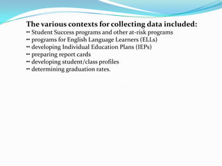The various contexts for collecting data included:
•• Student Success programs and other at-risk programs
•• programs for English Language Learners (ELLs)
•• developing Individual Education Plans (IEPs)
•• preparing report cards
•• developing student/class profiles
•• determining graduation rates.
 