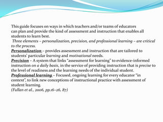 This guide focuses on ways in which teachers and/or teams of educators
can plan and provide the kind of assessment and instruction that enables all
students to learn best.
 Three elements – personalization, precision, and professional learning – are critical
to the process.
Personalization – provides assessment and instruction that are tailored to
students’ particular learning and motivational needs.
Precision – A system that links “assessment for learning” to evidence-informed
instruction on a daily basis, in the service of providing instruction that is precise to
the level of readiness and the learning needs of the individual student.
Professional learning – Focused, ongoing learning for every educator “in
context”, to link new conceptions of instructional practice with assessment of
student learning.
(Fullan et al., 2006, pp.16–26, 87)
 