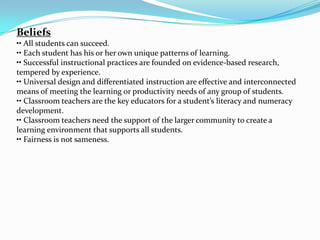 Beliefs
•• All students can succeed.
•• Each student has his or her own unique patterns of learning.
•• Successful instructional practices are founded on evidence-based research,
tempered by experience.
•• Universal design and differentiated instruction are effective and interconnected
means of meeting the learning or productivity needs of any group of students.
•• Classroom teachers are the key educators for a student’s literacy and numeracy
development.
•• Classroom teachers need the support of the larger community to create a
learning environment that supports all students.
•• Fairness is not sameness.
 