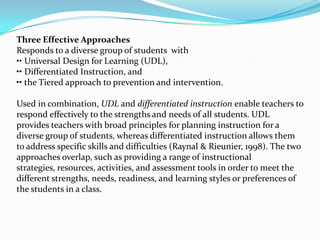 Three Effective Approaches
Responds to a diverse group of students with
•• Universal Design for Learning (UDL),
•• Differentiated Instruction, and
•• the Tiered approach to prevention and intervention.

Used in combination, UDL and differentiated instruction enable teachers to
respond effectively to the strengths and needs of all students. UDL
provides teachers with broad principles for planning instruction for a
diverse group of students, whereas differentiated instruction allows them
to address specific skills and difficulties (Raynal & Rieunier, 1998). The two
approaches overlap, such as providing a range of instructional
strategies, resources, activities, and assessment tools in order to meet the
different strengths, needs, readiness, and learning styles or preferences of
the students in a class.
 