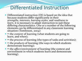 Differentiated Instruction
 Differentiated instruction (DI) is based on the idea that
    because students differ significantly in their
    strengths, interests, learning styles, and readiness to
    learn, it is necessary to adapt instruction to suit these
    differing characteristics. One or a number of the following
    elements can be differentiated in any classroom learning
    situation (Tomlinson, 2004):
   •• the content of learning (what students are going to
    learn, and when);
   •• the process of learning (the types of tasks and activities);
   •• the products of learning (the ways in which students
    demonstrate learning);
   •• the affect/environment of learning (the context and
    environment in which students learn and demonstrate
    learning).
 