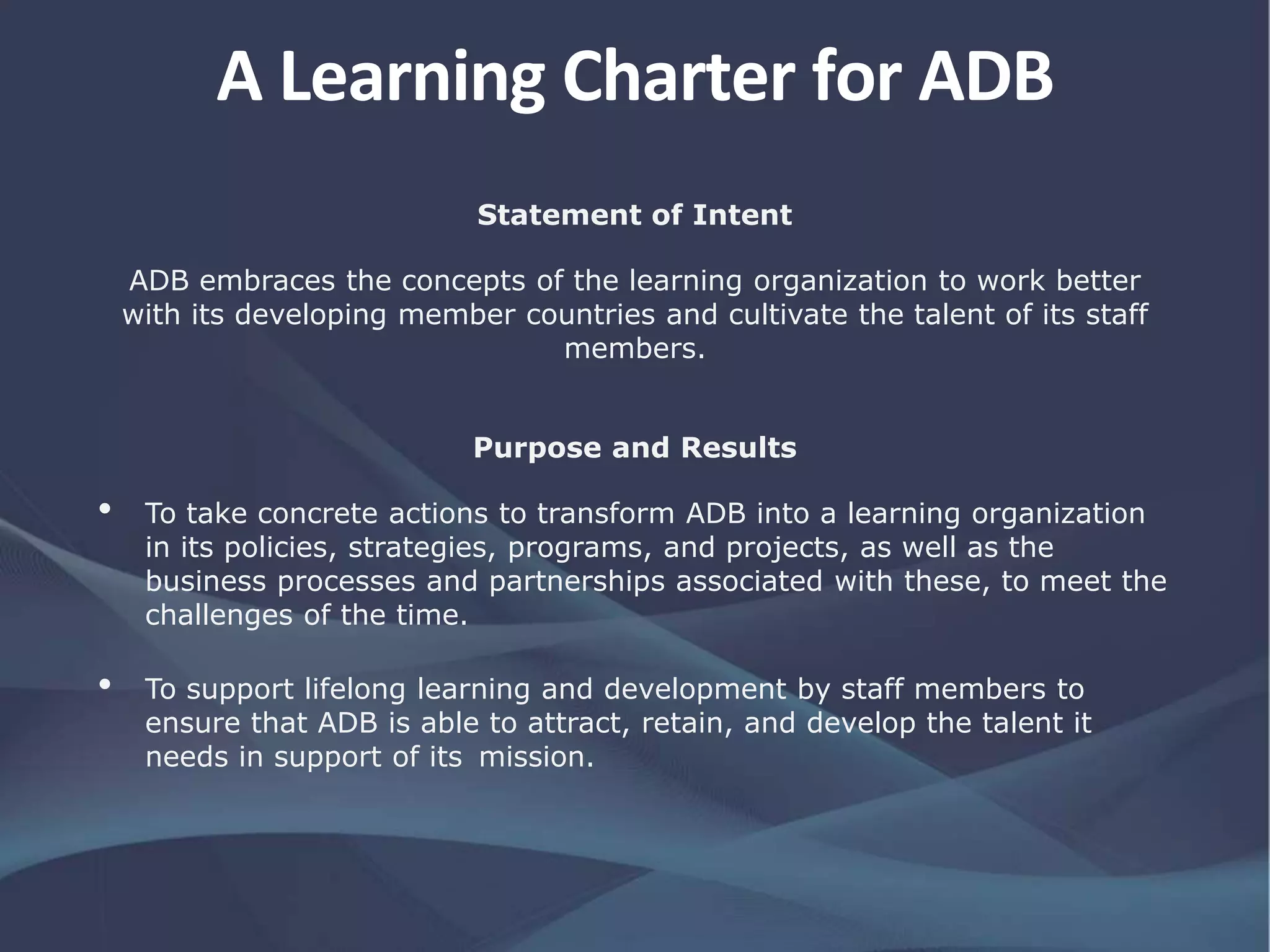 A Learning Charter for ADB
Statement of Intent
ADB embraces the concepts of the learning organization to work better
with its developing member countries and cultivate the talent of its staff
members.
Purpose and Results
• To take concrete actions to transform ADB into a learning organization
in its policies, strategies, programs, and projects, as well as the
business processes and partnerships associated with these, to meet the
challenges of the time.
• To support lifelong learning and development by staff members to
ensure that ADB is able to attract, retain, and develop the talent it
needs in support of its mission.
 