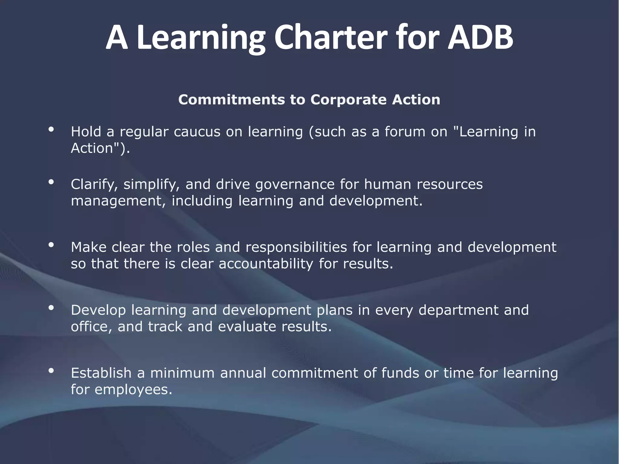 Commitments to Corporate Action
• Hold a regular caucus on learning (such as a forum on "Learning in
Action").
• Clarify, simplify, and drive governance for human resources
management, including learning and development.
• Make clear the roles and responsibilities for learning and development
so that there is clear accountability for results.
• Develop learning and development plans in every department and
office, and track and evaluate results.
• Establish a minimum annual commitment of funds or time for learning
for employees.
A Learning Charter for ADB
 