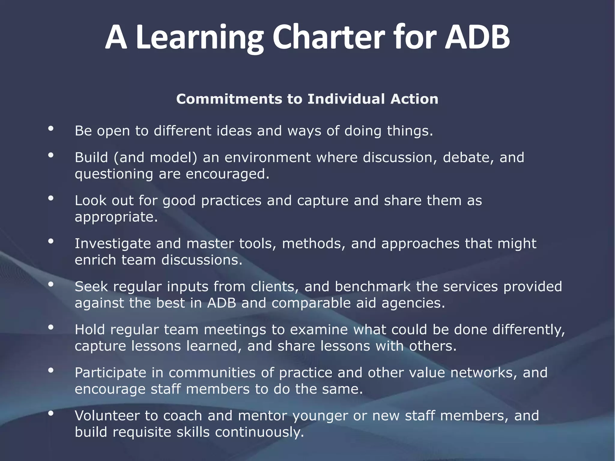Commitments to Individual Action
• Be open to different ideas and ways of doing things.
• Build (and model) an environment where discussion, debate, and
questioning are encouraged.
• Look out for good practices and capture and share them as
appropriate.
• Investigate and master tools, methods, and approaches that might
enrich team discussions.
• Seek regular inputs from clients, and benchmark the services provided
against the best in ADB and comparable aid agencies.
• Hold regular team meetings to examine what could be done differently,
capture lessons learned, and share lessons with others.
• Participate in communities of practice and other value networks, and
encourage staff members to do the same.
• Volunteer to coach and mentor younger or new staff members, and
build requisite skills continuously.
A Learning Charter for ADB
 