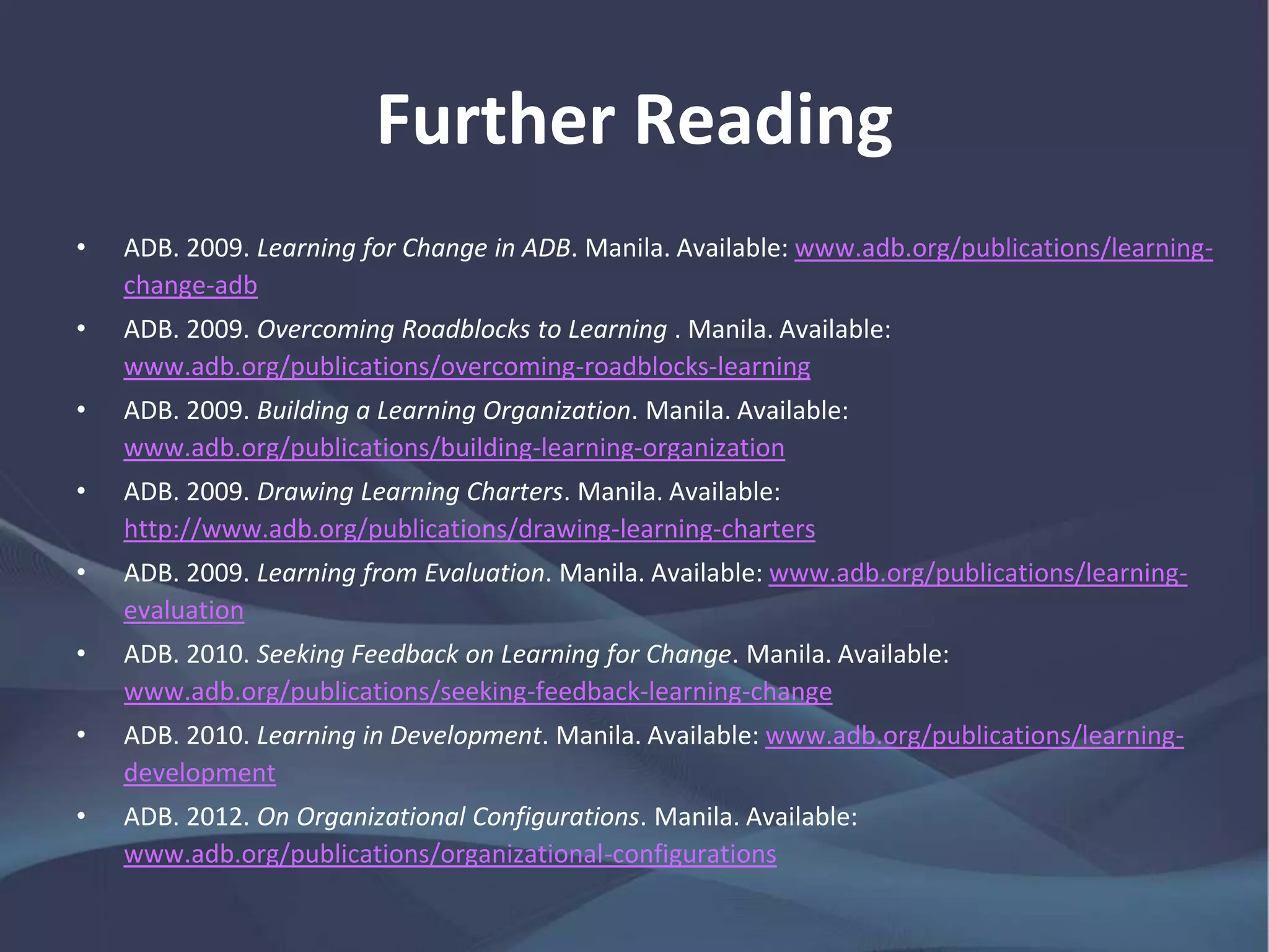 Further Reading
• ADB. 2009. Learning for Change in ADB. Manila.
www.adb.org/publications/learning-change-adb
• ——. 2009. Overcoming Roadblocks to Learning . Manila.
www.adb.org/publications/overcoming-roadblocks-learning
• ——. 2009. Building a Learning Organization. Manila.
www.adb.org/publications/building-learning-organization
• ——. 2009. Drawing Learning Charters. Manila.
http://www.adb.org/publications/drawing-learning-charters
• ——. 2009. Learning from Evaluation. Manila.
www.adb.org/publications/learning-evaluation
 