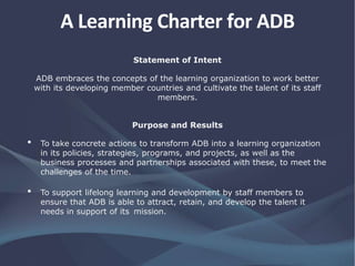 A Learning Charter for ADB
Statement of Intent
ADB embraces the concepts of the learning organization to work better
with its developing member countries and cultivate the talent of its staff
members.
Purpose and Results
• To take concrete actions to transform ADB into a learning organization
in its policies, strategies, programs, and projects, as well as the
business processes and partnerships associated with these, to meet the
challenges of the time.
• To support lifelong learning and development by staff members to
ensure that ADB is able to attract, retain, and develop the talent it
needs in support of its mission.
 