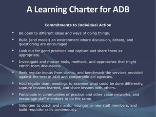 Commitments to Individual Action
• Be open to different ideas and ways of doing things.
• Build (and model) an environment where discussion, debate, and
questioning are encouraged.
• Look out for good practices and capture and share them as
appropriate.
• Investigate and master tools, methods, and approaches that might
enrich team discussions.
• Seek regular inputs from clients, and benchmark the services provided
against the best in ADB and comparable aid agencies.
• Hold regular team meetings to examine what could be done differently,
capture lessons learned, and share lessons with others.
• Participate in communities of practice and other value networks, and
encourage staff members to do the same.
• Volunteer to coach and mentor younger or new staff members, and
build requisite skills continuously.
A Learning Charter for ADB
 