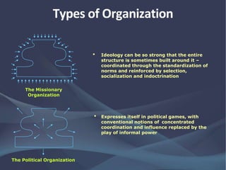 • Ideology can be so strong that the entire
structure is sometimes built around it –
coordinated through the standardization of
norms and reinforced by selection,
socialization and indoctrination
• Expresses itself in political games, with
conventional notions of concentrated
coordination and influence replaced by the
play of informal power
The Missionary
Organization
The Political Organization
Types of Organization
 