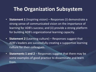 The Organization Subsystem
• Statement 1 (Inspiring vision) – Responses (i) demonstrate a
strong sense of communicated vision on the importance of
learning for ADB's success; and (ii) provide a strong platform
for building ADB's organizational learning capacity.
• Statement 2 (Learning culture) – Responses suggest that
ADB's leaders are successfully creating a supportive learning
culture for their colleagues.
• Statements 1 and 2 – Responses suggest that there may be
some examples of good practice to disseminate and learn
from.
 