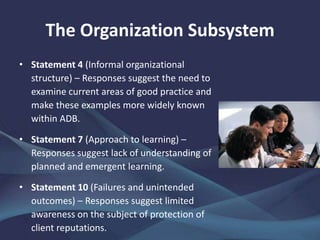 The Organization Subsystem
• Statement 4 (Informal organizational
structure) – Responses suggest the need to
examine current areas of good practice and
make these examples more widely known
within ADB.
• Statement 7 (Approach to learning) –
Responses suggest lack of understanding of
planned and emergent learning.
• Statement 10 (Failures and unintended
outcomes) – Responses suggest limited
awareness on the subject of protection of
client reputations.
 