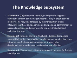 The Knowledge Subsystem
• Statement 8 (Organizational memory) – Responses suggest a
significant concern about loss (or potential loss) of organizational
memory. This may be addressed by the introduction of exit
interviews in offices and departments and personal commitment to
pass on knowledge and experience to improve individual and
collective learning.
• Statement 5 (Systems and infrastructure) – Balanced responses
suggest that further investigation should examine what systems and
infrastructure for knowledge management need to be developed,
better understood, and made more effective.
• Statement 6 (Evaluations) – Responses suggest the need for further
investigation.
 