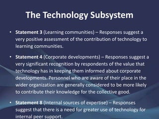 The Technology Subsystem
• Statement 3 (Learning communities) – Responses suggest a
very positive assessment of the contribution of technology to
learning communities.
• Statement 4 (Corporate developments) – Responses suggest a
very significant recognition by respondents of the value that
technology has in keeping them informed about corporate
developments. Personnel who are aware of their place in the
wider organization are generally considered to be more likely
to contribute their knowledge for the collective good.
• Statement 8 (Internal sources of expertise) – Responses
suggest that there is a need for greater use of technology for
internal peer support.
 