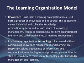 The Learning Organization Model
• Knowledge is critical in a learning organization because it is
both a product of knowledge and its source. This subsystem
values individual and collective knowledge production,
systems and infrastructure of knowledge management,
feedback mechanisms, resilient organizational memory, and
collaborative mutual learning arrangements.
• In a learning organization, technology is harnessed without
constraining knowledge management and learning. This
subsystem values creative use of information and
communication technologies, and provides opportunities for
staff to learn how to make use of technologies for knowledge
management and learning.
 