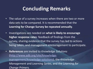 Concluding Remarks
• The value of a survey increases when there are two or more
data sets to be compared. It is recommended that the
Learning for Change Survey be repeated annually.
• Investigations are needed on what is likely to encourage
higher response rates: feedback of findings from the survey,
sharing evidence that the survey has led to actions being
taken, and management encouragement to participate.
• References are invited to Knowledge Solutions
(http://www.adb.org/site/knowledge-
management/knowledge-solutions), the Knowledge
Management and Learning Series, and the Learning for
Change Primers.
 