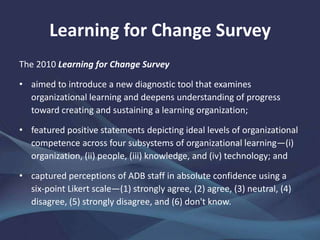 Learning for Change Survey
The 2010 Learning for Change Survey
• aimed to introduce a new diagnostic tool that examines
organizational learning and deepens understanding of progress
toward creating and sustaining a learning organization;
• featured positive statements depicting ideal levels of organizational
competence across four subsystems of organizational learning—(i)
organization, (ii) people, (iii) knowledge, and (iv) technology; and
• captured perceptions of ADB staff in absolute confidence using a
six-point Likert scale—(1) strongly agree, (2) agree, (3) neutral, (4)
disagree, (5) strongly disagree, and (6) don't know.
 