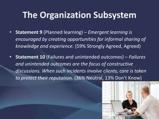 The Organization Subsystem
• Statement 9 (Planned learning) – Emergent learning is
encouraged by creating opportunities for informal sharing of
knowledge and experience. (59% Strongly Agreed, Agreed)
• Statement 10 (Failures and unintended outcomes) – Failures
and unintended outcomes are the focus of constructive
discussions. When such incidents involve clients, care is taken
to protect their reputation. (36% Neutral, 13% Don't Know)
 