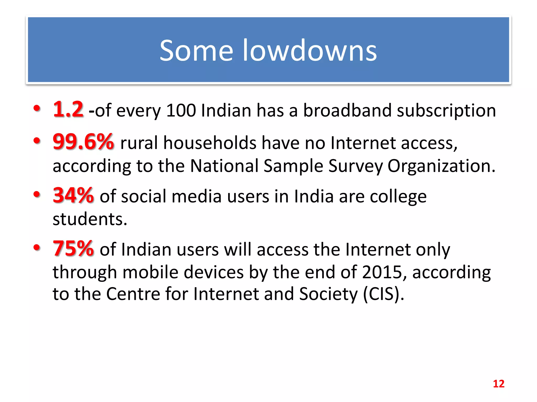 Some lowdowns
• 1.2 -of every 100 Indian has a broadband subscription
• 99.6% rural households have no Internet access,
according to the National Sample Survey Organization.
• 34% of social media users in India are college
students.
• 75% of Indian users will access the Internet only
through mobile devices by the end of 2015, according
to the Centre for Internet and Society (CIS).
12
 
