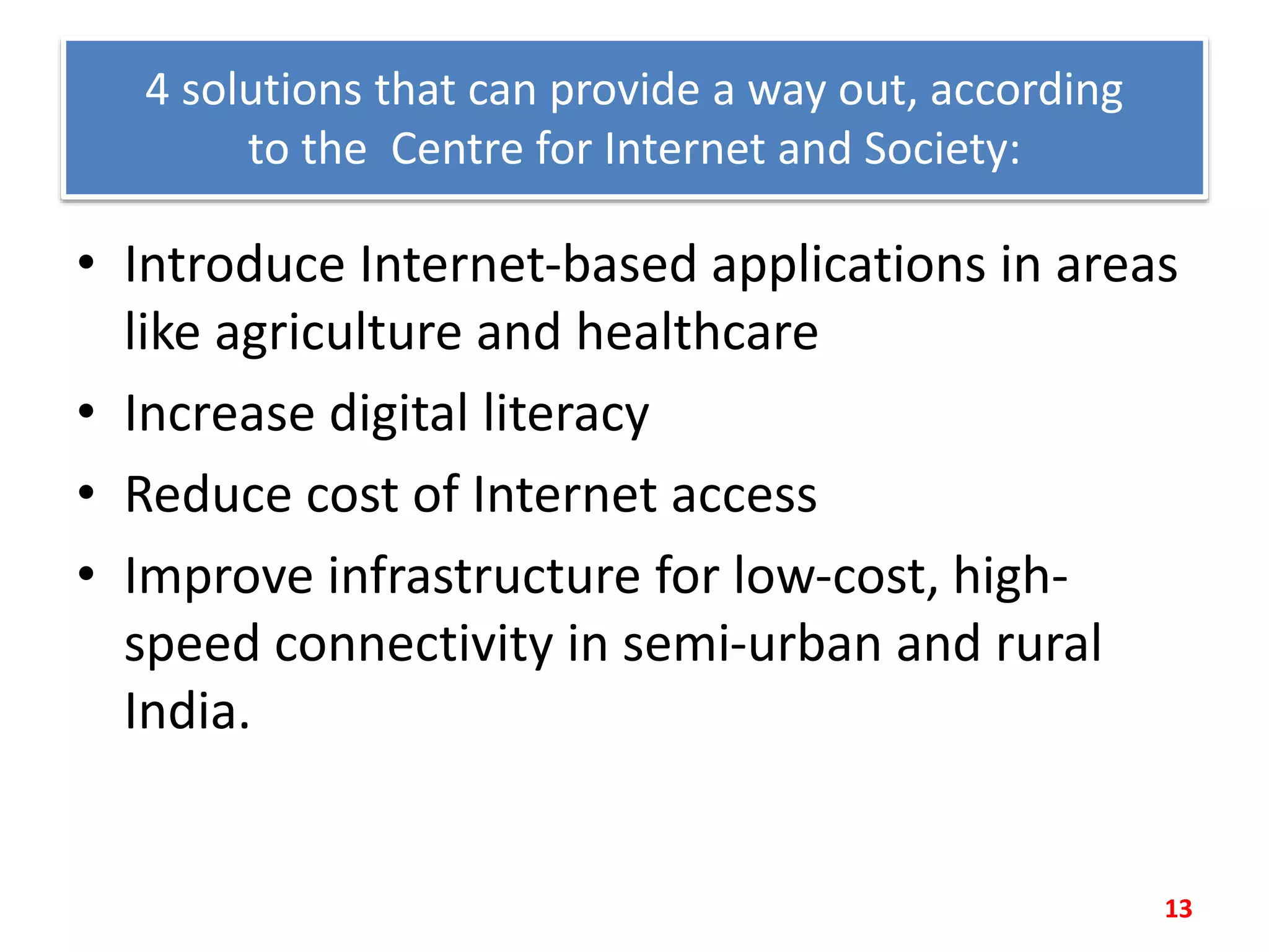 4 solutions that can provide a way out, according
to the Centre for Internet and Society:
• Introduce Internet-based applications in areas
like agriculture and healthcare
• Increase digital literacy
• Reduce cost of Internet access
• Improve infrastructure for low-cost, high-
speed connectivity in semi-urban and rural
India.
13
 