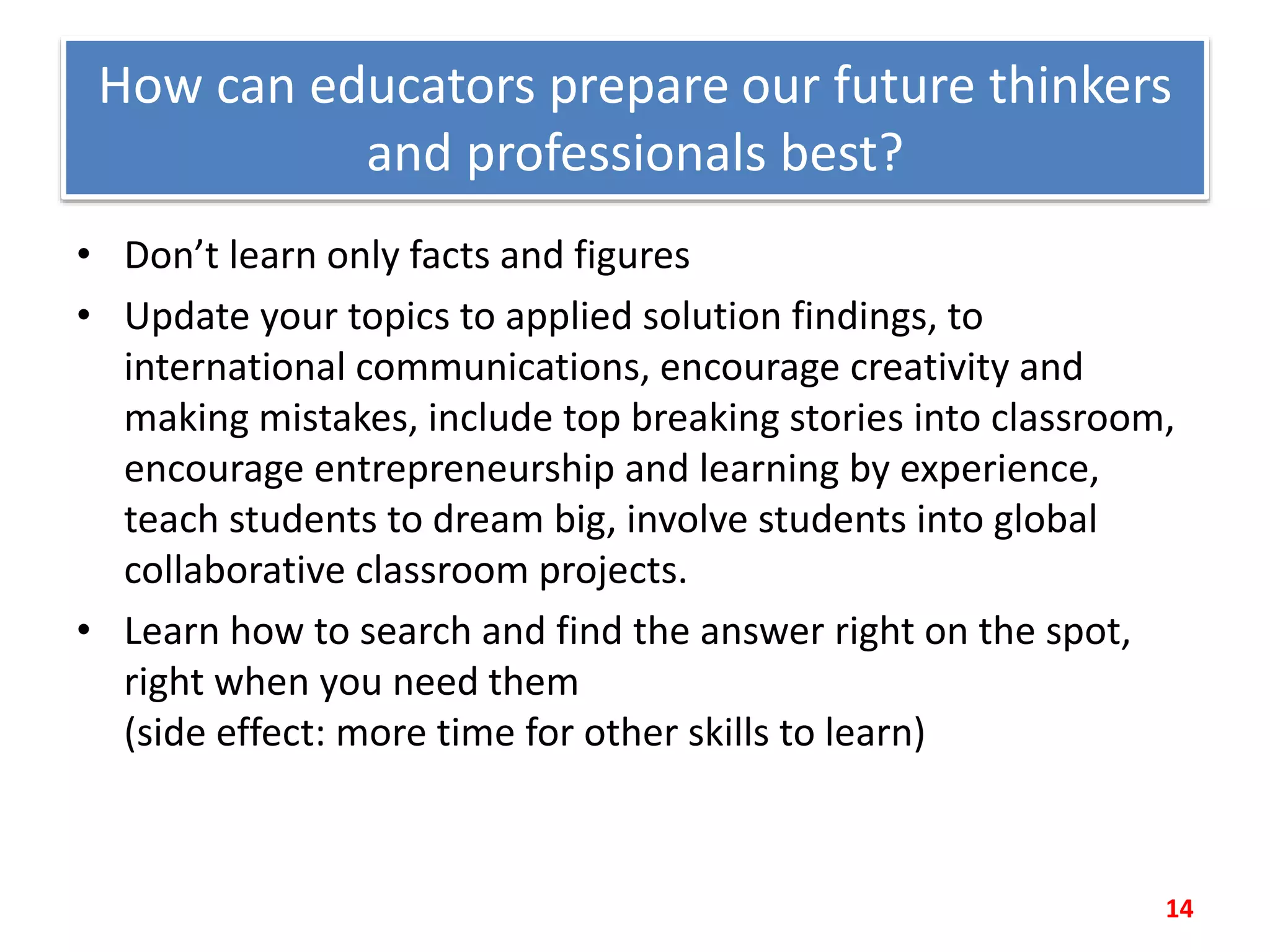 How can educators prepare our future thinkers
and professionals best?
• Don’t learn only facts and figures
• Update your topics to applied solution findings, to
international communications, encourage creativity and
making mistakes, include top breaking stories into classroom,
encourage entrepreneurship and learning by experience,
teach students to dream big, involve students into global
collaborative classroom projects.
• Learn how to search and find the answer right on the spot,
right when you need them
(side effect: more time for other skills to learn)
14
 