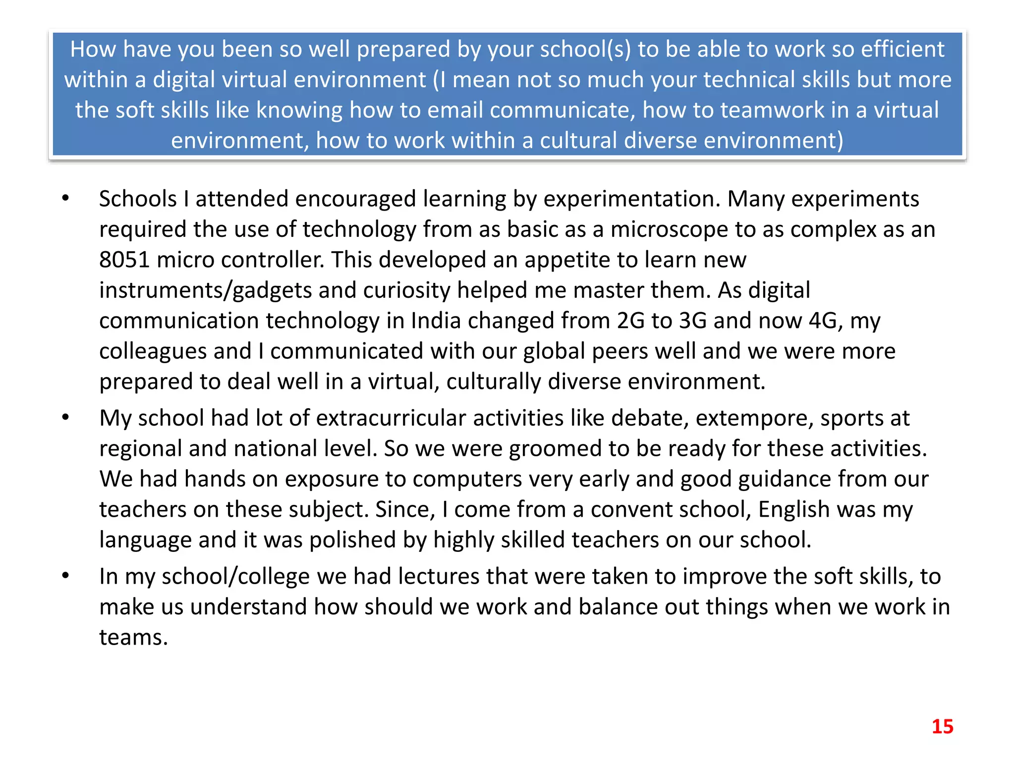 How have you been so well prepared by your school(s) to be able to work so efficient
within a digital virtual environment (I mean not so much your technical skills but more
the soft skills like knowing how to email communicate, how to teamwork in a virtual
environment, how to work within a cultural diverse environment)
• Schools I attended encouraged learning by experimentation. Many experiments
required the use of technology from as basic as a microscope to as complex as an
8051 micro controller. This developed an appetite to learn new
instruments/gadgets and curiosity helped me master them. As digital
communication technology in India changed from 2G to 3G and now 4G, my
colleagues and I communicated with our global peers well and we were more
prepared to deal well in a virtual, culturally diverse environment.
• My school had lot of extracurricular activities like debate, extempore, sports at
regional and national level. So we were groomed to be ready for these activities.
We had hands on exposure to computers very early and good guidance from our
teachers on these subject. Since, I come from a convent school, English was my
language and it was polished by highly skilled teachers on our school.
• In my school/college we had lectures that were taken to improve the soft skills, to
make us understand how should we work and balance out things when we work in
teams.
15
 