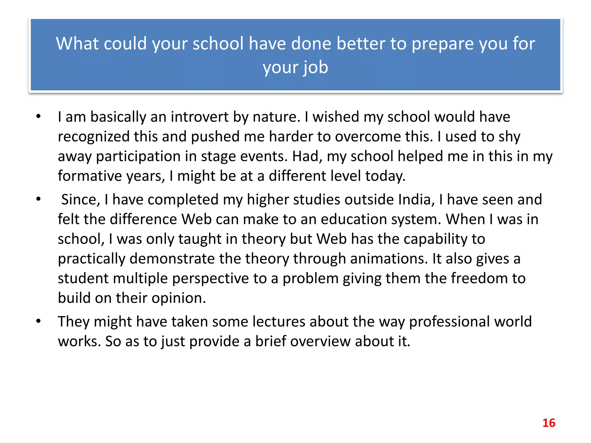 What could your school have done better to prepare you for
your job
• I am basically an introvert by nature. I wished my school would have
recognized this and pushed me harder to overcome this. I used to shy
away participation in stage events. Had, my school helped me in this in my
formative years, I might be at a different level today.
• Since, I have completed my higher studies outside India, I have seen and
felt the difference Web can make to an education system. When I was in
school, I was only taught in theory but Web has the capability to
practically demonstrate the theory through animations. It also gives a
student multiple perspective to a problem giving them the freedom to
build on their opinion.
• They might have taken some lectures about the way professional world
works. So as to just provide a brief overview about it.
16
 