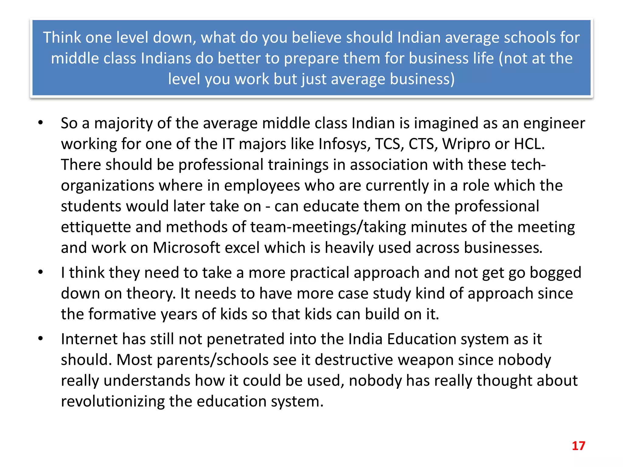 Think one level down, what do you believe should Indian average schools for
middle class Indians do better to prepare them for business life (not at the
level you work but just average business)
• So a majority of the average middle class Indian is imagined as an engineer
working for one of the IT majors like Infosys, TCS, CTS, Wripro or HCL.
There should be professional trainings in association with these tech-
organizations where in employees who are currently in a role which the
students would later take on - can educate them on the professional
ettiquette and methods of team-meetings/taking minutes of the meeting
and work on Microsoft excel which is heavily used across businesses.
• I think they need to take a more practical approach and not get go bogged
down on theory. It needs to have more case study kind of approach since
the formative years of kids so that kids can build on it.
• Internet has still not penetrated into the India Education system as it
should. Most parents/schools see it destructive weapon since nobody
really understands how it could be used, nobody has really thought about
revolutionizing the education system.
17
 