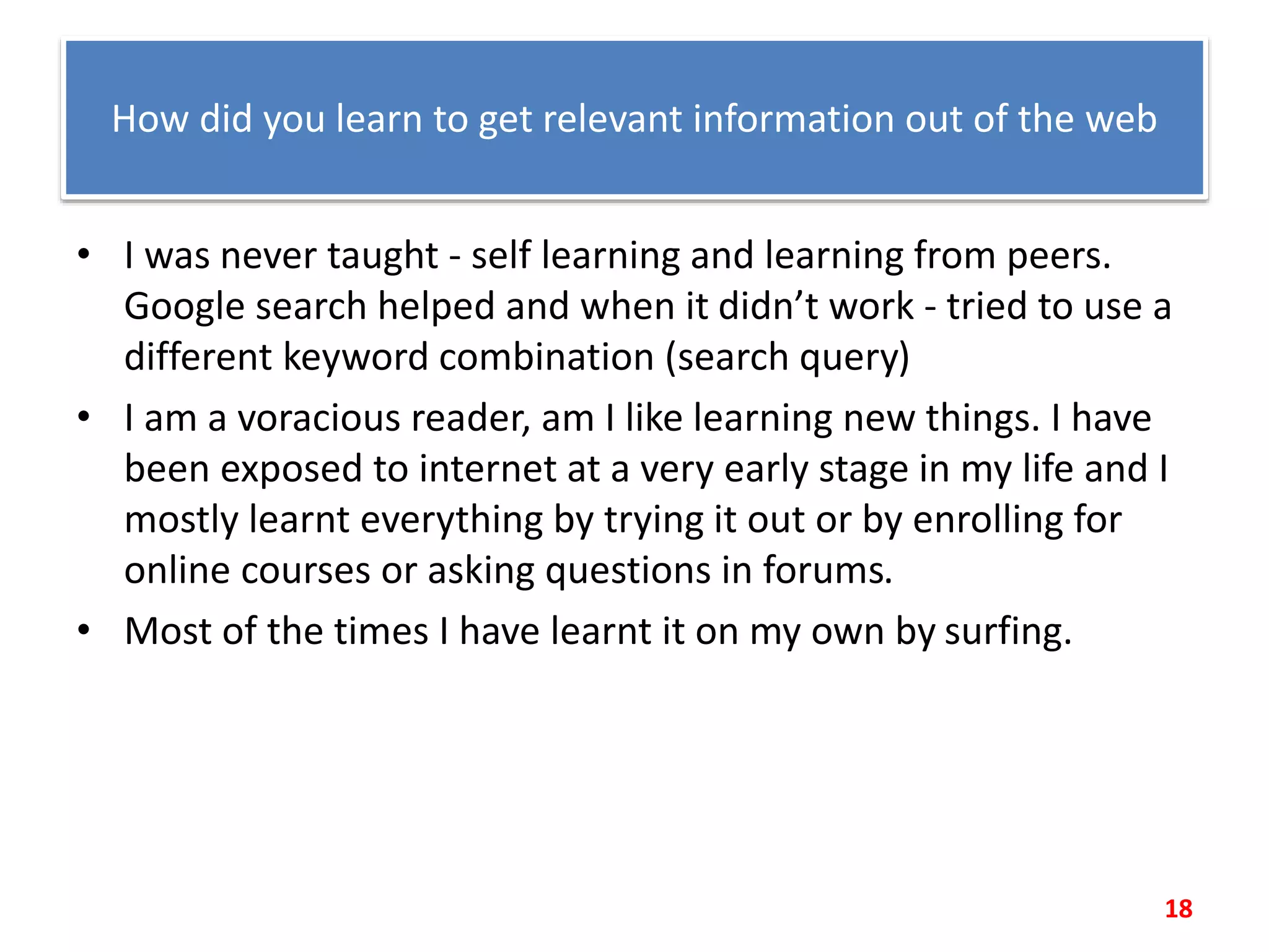 How did you learn to get relevant information out of the web
• I was never taught - self learning and learning from peers.
Google search helped and when it didn’t work - tried to use a
different keyword combination (search query)
• I am a voracious reader, am I like learning new things. I have
been exposed to internet at a very early stage in my life and I
mostly learnt everything by trying it out or by enrolling for
online courses or asking questions in forums.
• Most of the times I have learnt it on my own by surfing.
18
 