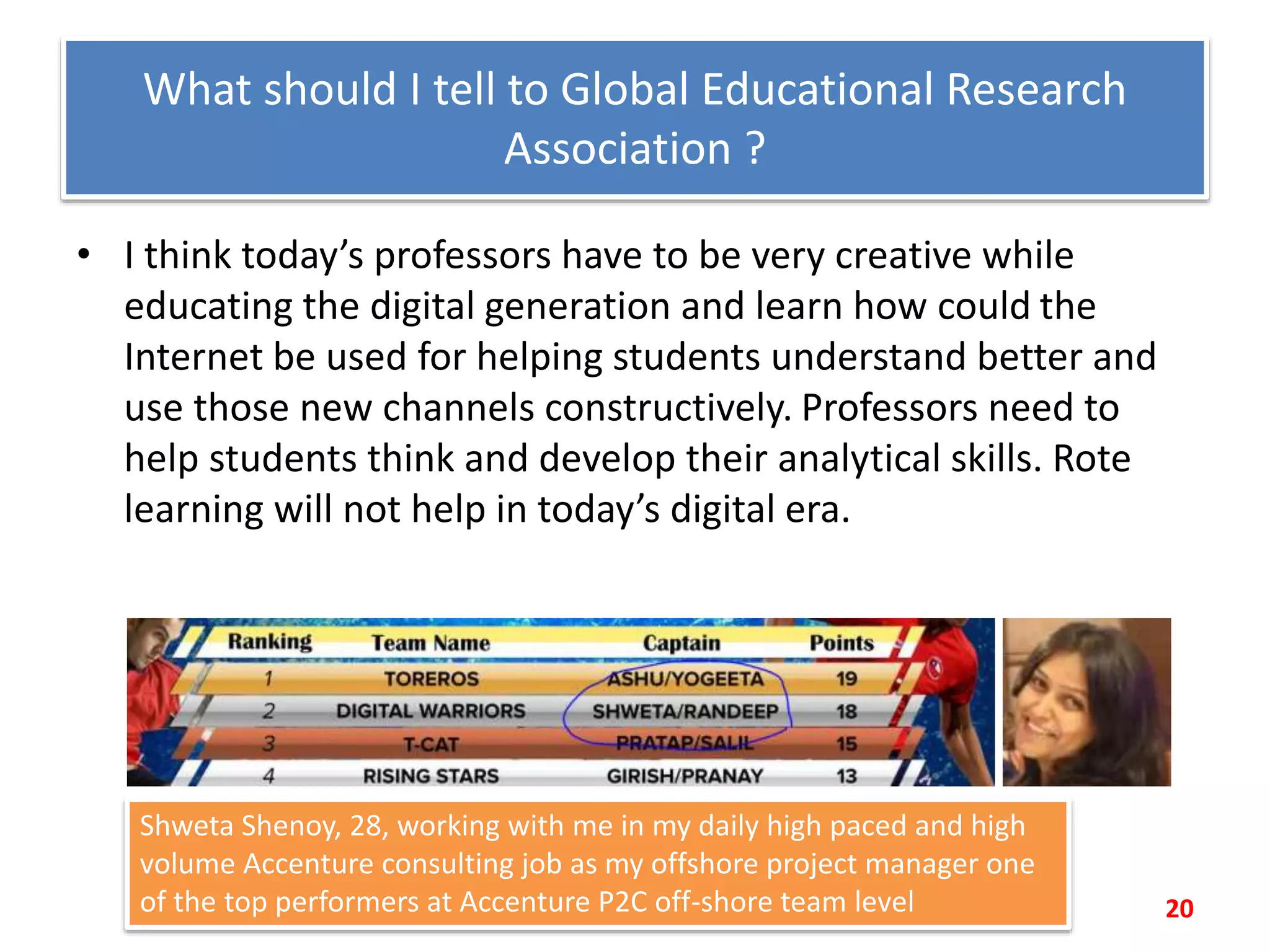 What should I tell to Global Educational Research
Association ?
• I think today’s professors have to be very creative while
educating the digital generation and learn how could the
Internet be used for helping students understand better and
use those new channels constructively. Professors need to
help students think and develop their analytical skills. Rote
learning will not help in today’s digital era.
20
Shweta Shenoy, 28, working with me in my daily high paced and high
volume Accenture consulting job as my offshore project manager one
of the top performers at Accenture P2C off-shore team level
 