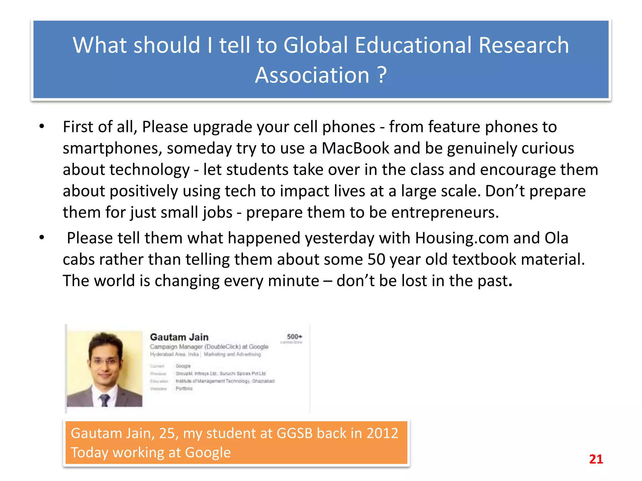 What should I tell to Global Educational Research
Association ?
• First of all, Please upgrade your cell phones - from feature phones to
smartphones, someday try to use a MacBook and be genuinely curious
about technology - let students take over in the class and encourage them
about positively using tech to impact lives at a large scale. Don’t prepare
them for just small jobs - prepare them to be entrepreneurs.
• Please tell them what happened yesterday with Housing.com and Ola
cabs rather than telling them about some 50 year old textbook material.
The world is changing every minute – don’t be lost in the past.
21
Gautam Jain, 25, my student at GGSB back in 2012
Today working at Google
 