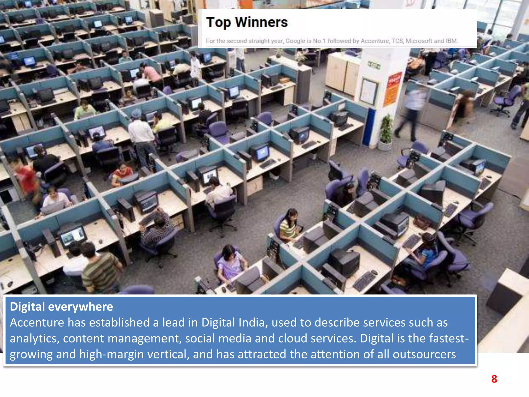 8
Digital everywhere
Accenture has established a lead in Digital India, used to describe services such as
analytics, content management, social media and cloud services. Digital is the fastest-
growing and high-margin vertical, and has attracted the attention of all outsourcers
 