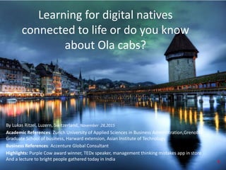 Learning for digital natives
connected to life or do you know
about Ola cabs?
By Lukas Ritzel, Luzern, Switzerland, November 28,2015
Academic References: Zurich University of Applied Sciences in Business Administration,Grenoble
Graduate School of business, Harward extension, Asian Institute of Technology
Business References: Accenture Global Consultant
Highlights: Purple Cow award winner, TEDx speaker, management thinking mistakes app in store ..
And a lecture to bright people gathered today in India 1
 