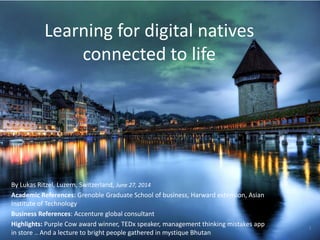 Learning for digital natives
connected to life
By Lukas Ritzel, Luzern, Switzerland, June 27, 2014
Academic References: Grenoble Graduate School of business, Harward extension, Asian
Institute of Technology
Business References: Accenture global consultant
Highlights: Purple Cow award winner, TEDx speaker, management thinking mistakes app
in store .. And a lecture to bright people gathered in mystique Bhutan
1
 