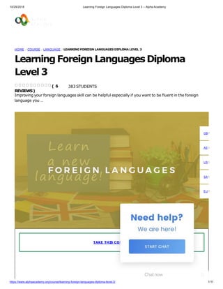 10/29/2018 Learning Foreign Languages Diploma Level 3 – Alpha Academy
HOME / COURSE / LANGUAGE / LEARNING FOREIGN LANGUAGES DIPLOMA LEVEL 3
Learning Foreign LanguagesDiploma
Level 3
383 STUDENTS
Improving your foreign languages skill can be helpful especially if you want to be fluent in the foreign
language you …
( 6
REVIEWS)
TAKE THIS COURSE
GBP
AED
USD
SAR
EUR
Chatnow
https://www.alphaacademy.org/course/learning-foreign-languages-diploma-level-3/ 1/11
 
