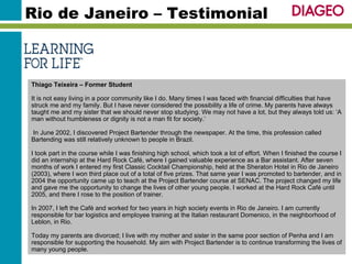Rio de Janeiro – Testimonial Thiago Teixeira – Former Student It is not easy living in a poor community like I do. Many times I was faced with financial difficulties that have struck me and my family. But I have never considered the possibility a life of crime. My parents have always taught me and my sister that we should never stop studying. We may not have a lot, but they always told us: ‘A man without humbleness or dignity is not a man fit for society.’  In June 2002, I discovered Project Bartender through the newspaper. At the time, this profession called Bartending was still relatively unknown to people in Brazil. I took part in the course while I was finishing high school, which took a lot of effort. When I finished the course I did an internship at the Hard Rock Café, where I gained valuable experience as a Bar assistant. After seven months of work I entered my first Classic Cocktail Championship, held at the Sheraton Hotel in Rio de Janeiro (2003), where I won third place out of a total of five prizes. That same year I was promoted to bartender, and in 2004 the opportunity came up to teach at the Project Bartender course at SENAC. The project changed my life and gave me the opportunity to change the lives of other young people. I worked at the Hard Rock Café until 2005, and there I rose to the position of trainer. In 2007, I left the Café and worked for two years in high society events in Rio de Janeiro. I am currently responsible for bar logistics and employee training at the Italian restaurant Domenico, in the neighborhood of Leblon, in Rio. Today my parents are divorced; I live with my mother and sister in the same poor section of Penha and I am responsible for supporting the household. My aim with Project Bartender is to continue transforming the lives of many young people. 
