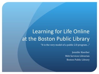Learning for Life Online at the Boston Public Library “ It is the very model of a public 2.0 program…” Jennifer Koerber Web Services Librarian Boston Public Library 