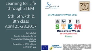 Learning for Life
through STEM
-
5th, 6th,7th &
8th class
April 25-28,2017
Darina Poljak
Scientix Ambassador, Serbia
Primary School Mlada pokolenja
Kovačica
Competition in STEM subjects
in KAHOOT! quiz
The work presented on this poster has received funding from the European
Union’s H2020 research and innovation programme – project Scientix 3 (Grant
agreement N. 730009), coordinated by European Schoolnet (EUN). The content
of the poster is the sole responsibility of the organiser and it does not represent
the opinion of the European Commission (EC), and the EC is not responsible for
any use that might be made of information contained.
 