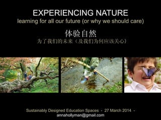 EXPERIENCING NATURE 
learning for all our future (or why we should care)
体验自然
为了我们的未来（及我们为何应该关心）	
Sustainably Designed Education Spaces - 27 March 2014 -
annahollyman@gmail.com
 