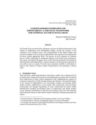 ISSN 0256-503X 
Journal of the Institute of Bangladesh Studies 
Vol. XXVI 2003 
LEARNINGFORSKILLSFORMATIONAND 
EMPLOYABILITY: A STRATEGIC FRAMEWORK 
FOR INFORMAL SECTOR IN BANGLADESH 
Rashed Al Mahmud Titumir∗ 
Jakir Hossain∗∗ 
Abstract 
The formal work environment has undergone a process of rapid transformation in the context of globalisation and technological change, leaving the majority of the workforce in the informal sector. The informalisation of the labour market with concurrent changes in the concept of employability risks exclusion from employment for those without appropriate skills. The process of skill formation for informal sector is further challenged by inadequate capacity of the formal sector institutions. The system, according to the paper, has to evolve from the perspective of learning for skills formation and employability, wherein education, training and the acquisition of core skills is seen as a major, if not the main, instrument available to individuals to improve their chances in labour market, indoctrinated by the principles of decent work.. 
I INTRODUCTION 
There has been a rapid informalisation of the labour market1 due to depressed level of employment, increased job insecurity and displacement, growing risk of exclusion from employment for those without appropriate skills, highlighting the urgency of continuous acquisition of skills through training and education. The parallel changes in the concept of employability in an increasingly complex and uncertain labour market warrants modifications in job content, skill requirements and knowledge. Concurrently, the changed organisation of work, characterised by labour market flexibilisation including non-standard forms of employment and shorter product cycles, demands reorientation of education and training system for skill formation which had been based on stable labour market institutions including predictable job careers. 
∗ Assistant Professor, Department of Development Studies, University of Dhaka 
∗∗ Assistant Professor, Institute of Bangladesh Studies, University of Rajshahi 
1 For example, the majority of jobs (about 500 million) in developing countries have been created in the informal sector (ILO, 1998)  